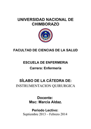 UNIVERSIDAD NACIONAL DE
CHIMBORAZO
FACULTAD DE CIENCIAS DE LA SALUD
ESCUELA DE ENFERMERIA
Carrera: Enfermería
SÍLABO DE LA CÁTEDRA DE:
INSTRUMENTACION QUIRURGICA
Docente:
Msc: Marcia Aldaz.
Periodo Lectivo:
Septiembre 2013 – Febrero 2014
 