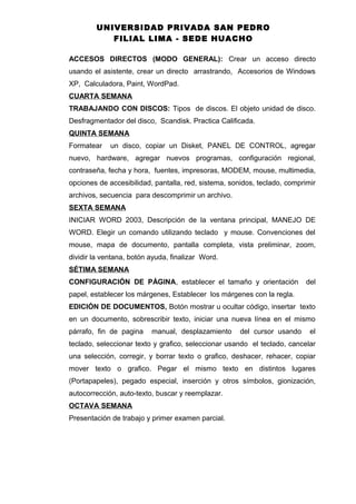UNIVERSIDAD PRIVADA SAN PEDRO
FILIAL LIMA - SEDE HUACHO
ACCESOS DIRECTOS (MODO GENERAL): Crear un acceso directo
usando el asistente, crear un directo arrastrando, Accesorios de Windows
XP, Calculadora, Paint, WordPad.
CUARTA SEMANA
TRABAJANDO CON DISCOS: Tipos de discos. El objeto unidad de disco.
Desfragmentador del disco, Scandisk. Practica Calificada.
QUINTA SEMANA
Formatear un disco, copiar un Disket, PANEL DE CONTROL, agregar
nuevo, hardware, agregar nuevos programas, configuración regional,
contraseña, fecha y hora, fuentes, impresoras, MODEM, mouse, multimedia,
opciones de accesibilidad, pantalla, red, sistema, sonidos, teclado, comprimir
archivos, secuencia para descomprimir un archivo.
SEXTA SEMANA
INICIAR WORD 2003, Descripción de la ventana principal, MANEJO DE
WORD. Elegir un comando utilizando teclado y mouse. Convenciones del
mouse, mapa de documento, pantalla completa, vista preliminar, zoom,
dividir la ventana, botón ayuda, finalizar Word.
SÉTIMA SEMANA
CONFIGURACIÓN DE PÁGINA, establecer el tamaño y orientación del
papel, establecer los márgenes, Establecer los márgenes con la regla.
EDICIÓN DE DOCUMENTOS, Botón mostrar u ocultar código, insertar texto
en un documento, sobrescribir texto, iniciar una nueva línea en el mismo
párrafo, fin de pagina manual, desplazamiento del cursor usando el
teclado, seleccionar texto y grafico, seleccionar usando el teclado, cancelar
una selección, corregir, y borrar texto o grafico, deshacer, rehacer, copiar
mover texto o grafico. Pegar el mismo texto en distintos lugares
(Portapapeles), pegado especial, inserción y otros símbolos, gionización,
autocorrección, auto-texto, buscar y reemplazar.
OCTAVA SEMANA
Presentación de trabajo y primer examen parcial.
 