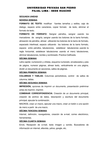 UNIVERSIDAD PRIVADA SAN PEDRO
FILIAL LIMA - SEDE HUACHO
SEGUNDA UNIDAD
NOVENA SEMANA
FORMATO DE TEXTO: modificar fuentes tamaños y estilos, caja de
dialogo, espacio entre caracteres, copiar formato de texto, eliminar el
formato de texto.
FORMATO DE PÁRRAFO: Sangrar párrafos, sangrar usando los
marcadores de sangría, sangrar usando los botones de la barra formato,
alineación de párrafos, alinear utilizando los botones de la barra de formato,
espaciado interlineal, espacio utilizando los botones de la barra formato,
espacio entre párrafos, tabulaciones, establecer tabulaciones usando la
regla horizontal, establecer tabulaciones usando el menú tabulaciones,
eliminar tabulaciones, bordes y sombreado. Practica Calificada.
DÉCIMA SEMANA
Letra capital, numeración y viñetas, esquema numerado, encabezados y pies
de página, numerar páginas, alinear texto, verticalmente en una página,
dividir un documento en secciones, saltos de páginas.
DÉCIMA PRIMERA SEMANA
COLUMNAS Y TABLAS: Columnas periodísticos, control de saltos de
columna, tablas.
DÉCIMA SEGUNDA SEMANA
IMPRESIÓN, opciones de imprimir un documento, presentación preliminar
antes de imprimir, imprimir.
COMBINAR CORRESPONDENCIA: Creación de un documento principal,
creación de archivo de datos, descripción y escritura del documento
principal, ejecutar la combinación.
MACROS, crear un macro, ejecutar una macro, crear un botón o una opción
de menú a partir de una macro.
DÉCIMA TERCERA SEMANA
Internet, definición, navegadores, creación de e-mail, correo electrónico,
herramientas.
DÉCIMA CUARTA SEMANA
Envió, Recepción de e-mail, texto imagen y sonido. Buscadores de
información en internet, altavista, yahoo, google, etc.
 
