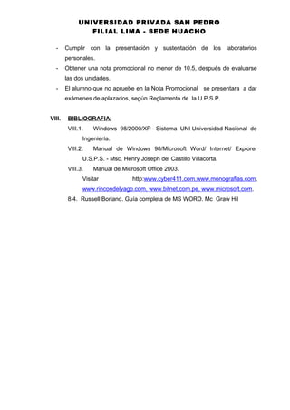 UNIVERSIDAD PRIVADA SAN PEDRO
FILIAL LIMA - SEDE HUACHO
- Cumplir con la presentación y sustentación de los laboratorios
personales.
- Obtener una nota promocional no menor de 10.5, después de evaluarse
las dos unidades.
- El alumno que no apruebe en la Nota Promocional se presentara a dar
exámenes de aplazados, según Reglamento de la U.P.S.P.
VIII. BIBLIOGRAFIA:
VIII.1. Windows 98/2000/XP - Sistema UNI Universidad Nacional de
Ingeniería.
VIII.2. Manual de Windows 98/Microsoft Word/ Internet/ Explorer
U.S.P.S. - Msc. Henry Joseph del Castillo Villacorta.
VIII.3. Manual de Microsoft Office 2003.
Visitar http:www.cyber411.com,www.monografias.com,
www.rincondelvago.com, www.bitnet,com.pe, www.microsoft.com.
8.4. Russell Borland. Guía completa de MS WORD. Mc Graw Hil
 