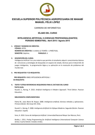 Página 1 de 4
ESCUELA SUPERIOR POLITÉCNICA AGROPECUARIA DE MANABÍ
MANUEL FÉLIX LÓPEZ
CARRERA DE INFORMÁTICA
SÍLABO DEL CURSO
INTELIGENCIA ARTIFICIAL II (CIENCIAS PROFESIONALIZANTES)
PERIODO SEMESTRAL: Abril 2015 / Agosto 2015
1. CÓDIGO Y NÚMERO DE CRÉDITOS:
CÓDIGO: II0701
NÚMERO DE CRÉDITOS: 3 créditos (2 TEORÍA + 1 PRÁCTICA).
SEMESTRE: Séptimo. PARALELO: A
2. DESCRIPCIÓN DEL CURSO.
Inteligencia Artificial II es una materia que permite al estudiante adquirir conocimientos básicos
de estructuras y estrategias de búsquedas en espacio de estado, técnicas para el desarrollo de
juegos inteligentes, la programación lógica y su aplicación en la resolución de problemas del
mundo real.
3. PRE-REQUISITOS Y CO-REQUISITOS:
PRE-REQUISITO: II0601 INTELIGENCIA ARTIFICIAL I
CO-REQUISITO:
4. TEXTO Y OTRAS REFERENCIAS REQUERIDAS PARA EL DICTADO DEL CURSO
TEXTO GUÍA:
Russell, S., Norvig, P. 2010. Artificial Intelligence A Modern Approach. Third Edition. Pearson
Education.
BIBLIOGRAFÍA COMPLEMENTARIA
Palma M., José; Marin M. Roque. 2008. Inteligencia artificial, técnicas métodos y aplicaciones.
Primera Edición. Mc Graw Hill. Chile.
Russell, S., Norvig, P. 2008. Inteligencia Artificial Un Enfoque Moderno. Segunda Edición. Pearson
Education. España
Vera, H. 2010. Curso de Inteligencia Artificial. Universidad Nacional Mayor San Marcos, Perú.
Bratko, I. 2011. Prolog Programming for Artificial Intelligence (International Computer Science
Series). Cuarta Edición. Estados Unidos.
 