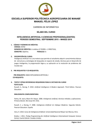 Página 1 de 4
ESCUELA SUPERIOR POLITÉCNICA AGROPECUARIA DE MANABÍ
MANUEL FÉLIX LÓPEZ
CARRERA DE INFORMÁTICA
SÍLABO DEL CURSO
INTELIGENCIA ARTIFICIAL II (CIENCIAS PROFESIONALIZANTES)
PERIODO SEMESTRAL: SEPTIEMBRE 2015 – MARZO 2016
1. CÓDIGO Y NÚMERO DE CRÉDITOS:
CÓDIGO: II0702
NÚMERO DE CRÉDITOS: 4 créditos (3 TEORÍA + 1 PRÁCTICA).
SEMESTRE: Séptimo. PARALELO: A
2. DESCRIPCIÓN DEL CURSO.
Inteligencia Artificial II es una materia que permite al estudiante adquirir conocimientos básicos
de estructuras y estrategias de búsquedas en espacio de estado, técnicas para el desarrollo de
juegos inteligentes, la programación lógica y su aplicación en la resolución de problemas del
mundo real.
3. PRE-REQUISITOS Y CO-REQUISITOS:
PRE-REQUISITO: II0602 INTELIGENCIA ARTIFICIAL I
CO-REQUISITO:
4. TEXTO Y OTRAS REFERENCIAS REQUERIDAS PARA EL DICTADO DEL CURSO
TEXTO GUÍA:
Russell, S., Norvig, P. 2010. Artificial Intelligence A Modern Approach. Third Edition. Pearson
Education.
BIBLIOGRAFÍA COMPLEMENTARIA
Palma, M. José y Marin M. Roque. 2008. Inteligencia artificial, técnicas métodos y aplicaciones.
Primera Edición. Mc Graw Hill. Chile.
Russell, S. y Norvig, P. 2008. Inteligencia Artificial Un Enfoque Moderno. Segunda Edición.
Pearson Education. España
Vera, H. 2010. Curso de Inteligencia Artificial. Universidad Nacional Mayor San Marcos, Perú.
Bratko, I. 2011. Prolog Programming for Artificial Intelligence (International Computer Science
Series). Cuarta Edición. Estados Unidos.
 