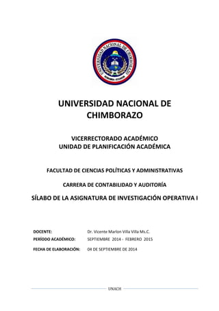 UNIVERSIDAD NACIONAL DE 
CHIMBORAZO 
VICERRECTORADO ACADÉMICO 
UNIDAD DE PLANIFICACIÓN ACADÉMICA 
FACULTAD DE CIENCIAS POLÍTICAS Y ADMINISTRATIVAS 
CARRERA DE CONTABILIDAD Y AUDITORÍA 
SÍLABO DE LA ASIGNATURA DE INVESTIGACIÓN OPERATIVA I 
DOCENTE: Dr. Vicente Marlon Villa Villa Ms.C. 
PERÍODO ACADÉMICO: SEPTIEMBRE 2014 - FEBRERO 2015 
FECHA DE ELABORACIÓN: 04 DE SEPTIEMBRE DE 2014 
UNACH 
 