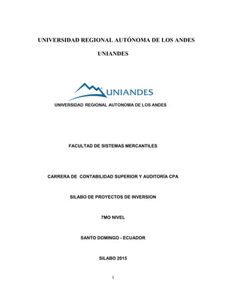 1
UNIVERSIDAD REGIONAL AUTÓNOMA DE LOS ANDES
UNIANDES
FACULTAD DE SISTEMAS MERCANTILES
CARRERA DE CONTABILIDAD SUPERIOR Y AUDITORÍA CPA
SILABO DE PROYECTOS DE INVERSION
7MO NIVEL
SANTO DOMINGO - ECUADOR
SILABO 2015
 