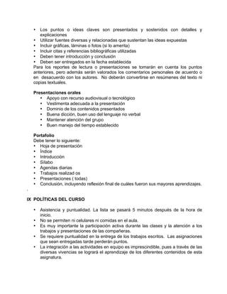 • Los puntos o ideas claves son presentados y sostenidos con detalles y
explicaciones
• Utilizar fuentes diversas y relacionadas que sustentan las ideas expuestas
• Incluir gráficas, láminas o fotos (si lo amerita)
• Incluir citas y referencias bibliográficas utilizadas
• Deben tener introducción y conclusión
• Deben ser entregados en la fecha establecida
Para los reportes de lectura o presentaciones se tomarán en cuenta los puntos
anteriores, pero además serán valorados los comentarios personales de acuerdo o
en desacuerdo con los autores. No deberán convertirse en resúmenes del texto ni
copias textuales.
Presentaciones orales
• Apoyo con recurso audiovisual o tecnológico
• Vestimenta adecuada a la presentación
• Dominio de los contenidos presentados
• Buena dicción, buen uso del lenguaje no verbal
• Mantener atención del grupo
• Buen manejo del tiempo establecido
Portafolio
Debe tener lo siguiente:
• Hoja de presentación
• Índice
• Introducción
• Sílabo
• Agendas diarias
• Trabajos realizad os
• Presentaciones ( todas)
• Conclusión, incluyendo reflexión final de cuáles fueron sus mayores aprendizajes.
.
IX POLÍTICAS DEL CURSO
• Asistencia y puntualidad. La lista se pasará 5 minutos después de la hora de
inicio.
• No se permiten ni celulares ni comidas en el aula.
• Es muy importante la participación activa durante las clases y la atención a los
trabajos y presentaciones de las compañeras.
• Se requiere puntualidad en la entrega de los trabajos escritos. Las asignaciones
que sean entregadas tarde perderán puntos.
• La integración a las actividades en equipo es imprescindible, pues a través de las
diversas vivencias se logrará el aprendizaje de los diferentes contenidos de esta
asignatura.
 