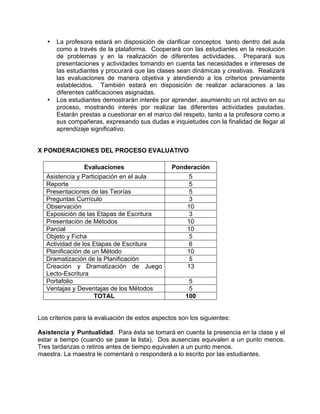 • La profesora estará en disposición de clarificar conceptos tanto dentro del aula
como a través de la plataforma. Cooperará con las estudiantes en la resolución
de problemas y en la realización de diferentes actividades. Preparará sus
presentaciones y actividades tomando en cuenta las necesidades e intereses de
las estudiantes y procurará que las clases sean dinámicas y creativas. Realizará
las evaluaciones de manera objetiva y atendiendo a los criterios previamente
establecidos. También estará en disposición de realizar aclaraciones a las
diferentes calificaciones asignadas.
• Los estudiantes demostrarán interés por aprender, asumiendo un rol activo en su
proceso, mostrando interés por realizar las diferentes actividades pautadas.
Estarán prestas a cuestionar en el marco del respeto, tanto a la profesora como a
sus compañeras, expresando sus dudas e inquietudes con la finalidad de llegar al
aprendizaje significativo.
X PONDERACIONES DEL PROCESO EVALUATIVO
Evaluaciones Ponderación
Asistencia y Participación en el aula 5
Reporte 5
Presentaciones de las Teorías 5
Preguntas Currículo 3
Observación 10
Exposición de las Etapas de Escritura 3
Presentación de Métodos 10
Parcial 10
Objeto y Ficha 5
Actividad de los Etapas de Escritura 6
Planificación de un Método 10
Dramatización de la Planificación 5
Creación y Dramatización de Juego
Lecto-Escritura
13
Portafolio 5
Ventajas y Deventajas de los Métodos 5
TOTAL 100
Los criterios para la evaluación de estos aspectos son los siguientes:
Asistencia y Puntualidad. Para ésta se tomará en cuenta la presencia en la clase y el
estar a tiempo (cuando se pase la lista). Dos ausencias equivalen a un punto menos.
Tres tardanzas o retiros antes de tiempo equivalen a un punto menos.
maestra. La maestra le comentará o responderá a lo escrito por las estudiantes.
 