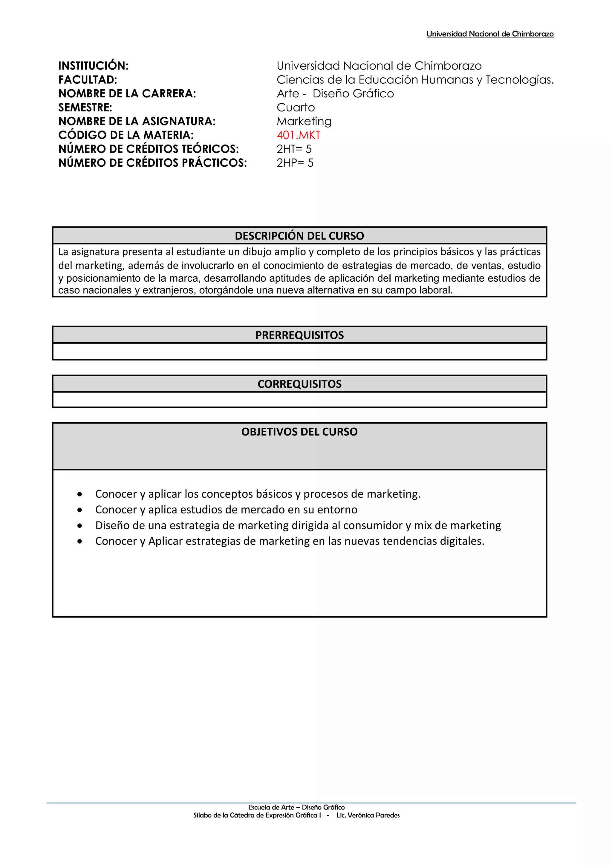 Universidad Nacional de Chimborazo
Escuela de Arte – Diseño Gráfico
Sílabo de la Cátedra de Expresión Gráfica I - Lic. Verónica Paredes
INSTITUCIÓN: Universidad Nacional de Chimborazo
FACULTAD: Ciencias de la Educación Humanas y Tecnologías.
NOMBRE DE LA CARRERA: Arte - Diseño Gráfico
SEMESTRE: Cuarto
NOMBRE DE LA ASIGNATURA: Marketing
CÓDIGO DE LA MATERIA: 401.MKT
NÚMERO DE CRÉDITOS TEÓRICOS: 2HT= 5
NÚMERO DE CRÉDITOS PRÁCTICOS: 2HP= 5
DESCRIPCIÓN DEL CURSO
La asignatura presenta al estudiante un dibujo amplio y completo de los principios básicos y las prácticas
del marketing, además de involucrarlo en el conocimiento de estrategias de mercado, de ventas, estudio
y posicionamiento de la marca, desarrollando aptitudes de aplicación del marketing mediante estudios de
caso nacionales y extranjeros, otorgándole una nueva alternativa en su campo laboral.
PRERREQUISITOS
CORREQUISITOS
OBJETIVOS DEL CURSO
 Conocer y aplicar los conceptos básicos y procesos de marketing.
 Conocer y aplica estudios de mercado en su entorno
 Diseño de una estrategia de marketing dirigida al consumidor y mix de marketing
 Conocer y Aplicar estrategias de marketing en las nuevas tendencias digitales.
 