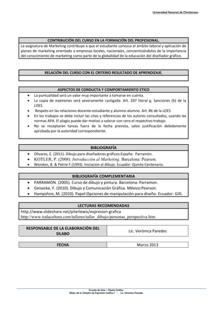 Universidad Nacional de Chimborazo
Escuela de Arte – Diseño Gráfico
Sílabo de la Cátedra de Expresión Gráfica I - Lic. Verónica Paredes
CONTRIBUCIÓN DEL CURSO EN LA FORMACIÓN DEL PROFESIONAL.
La asignatura de Marketing contribuye a que el estudiante conozca el ámbito laboral y aplicación de
planes de marketing orientado a empresas locales, nacionales, concientizándolos de la importancia
del conocimiento de marketing como parte de la globalidad de la educación del diseñador gráfico.
RELACIÓN DEL CURSO CON EL CRITERIO RESULTADO DE APRENDIZAJE.
ASPECTOS DE CONDUCTA Y COMPORTAMIENTO ETICO
 La puntualidad será un valor muy importante a tomarse en cuenta.
 La copia de exámenes será severamente castigada. Art. 207 literal g. Sanciones (b) de la
LOES
 Respeto en las relaciones docente-estudiante y alumno-alumno. Art. 86 de la LOES
 En los trabajos se debe incluir las citas y referencias de los autores consultados, usando las
normas APA. El plagio puede dar motivo a valorar con cero el respectivo trabajo.
 No se receptarán tareas fuera de la fecha prevista, salvo justificación debidamente
aprobada por la autoridad correspondiente.
BIBLIOGRAFÍA
 Olivares, E. (2011). Dibujo para diseñadores gráficos.España: Parramón.
 KOTLER, P. (2008). Introducción al Marketing. Barcelona: Pearson.
 Wendon, B. & Petrie F.(1993). Iniciacion al dibujo. Ecuador: Quinto Centenario.
BIBLIOGRAFÍA COMPLEMENTARIA
 PARRAMON. (2005). Curso de dibujo y pintura. Barcelona: Parramon.
 Geisecke, F. (2010). Dibujo y Comunicación Gráfica. México:Pearson.
 Hampshire, M. (2010). Papel:Opciones de manipulación para diseño. Ecuador: Gilli.
LECTURAS RECOMENDADAS
http://www.slideshare.net/piterlewis/expresion-grafica
http://www.todacultura.com/talleres/taller_dibujo/personas_perspectiva.htm
RESPONSABLE DE LA ELABORACIÓN DEL
SILABO
Lic. Verónica Paredes
FECHA Marzo 2013
 