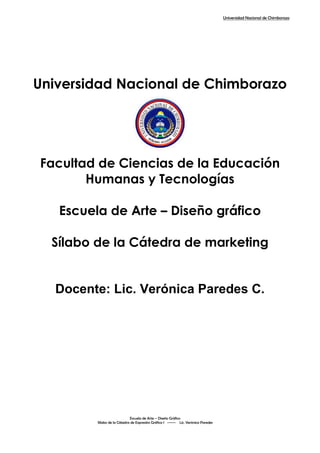 Universidad Nacional de Chimborazo
Escuela de Arte – Diseño Gráfico
Sílabo de la Cátedra de Expresión Gráfica I ------ Lic. Verónica Paredes
Universidad Nacional de Chimborazo
Facultad de Ciencias de la Educación
Humanas y Tecnologías
Escuela de Arte – Diseño gráfico
Sílabo de la Cátedra de marketing
Docente: Lic. Verónica Paredes C.
 