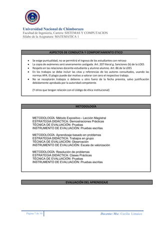 Universidad Nacional de Chimborazo
Facultad de Ingeniería, Carrera: SISTEMAS Y COMPUTACION
Sílabo de la Asignatura: MATEMATICA 1
Página 7 de 10 Docente: Msc. Cecilia Limaico
ASPECTOS DE CONDUCTA Y COMPORTAMIENTO ETICO
 Se exige puntualidad, no se permitirá el ingreso de los estudiantes con retraso
 La copia de exámenes será severamente castigada. Art. 207 literal g. Sanciones (b) de la LOES
 Respeto en las relaciones docente-estudiante y alumno-alumno. Art. 86 de la LOES
 En los trabajos se debe incluir las citas y referencias de los autores consultados, usando las
normas APA. El plagio puede dar motivo a valorar con cero el respectivo trabajo.
 No se receptarán trabajos o deberes u otro fuero de la fecha prevista, salvo justificación
debidamente aprobada por la autoridad competente.
(Y otros que tengan relación con el código de ética institucional)
METODOLOGÍA
METODOLOGÍA: Método Expositivo - Lección Magistral
ESTRATEGIA DIDÁCTICA: Demostraciones Prácticas
TÉCNICA DE EVALUACIÓN: Pruebas
INSTRUMENTO DE EVALUACIÓN: Pruebas escritas
METODOLOGÍA: Aprendizaje basado en problemas
ESTRATEGIA DIDÁCTICA: Trabajos en grupo
TÉCNICA DE EVALUACIÓN: Observación
INSTRUMENTO DE EVALUACIÓN: Escala de valorización
METODOLOGÍA: Resolución de problemas
ESTRATEGIA DIDÁCTICA: Clases Prácticas
TÉCNICA DE EVALUACIÓN: Pruebas
INSTRUMENTO DE EVALUACIÓN: Pruebas escritas
EVALUACIÓN DEL APRENDIZAJE
 