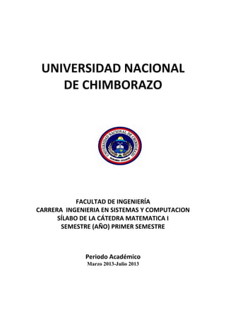 UNIVERSIDAD NACIONAL
DE CHIMBORAZO
FACULTAD DE INGENIERÍA
CARRERA INGENIERIA EN SISTEMAS Y COMPUTACION
SÍLABO DE LA CÁTEDRA MATEMATICA I
SEMESTRE (AÑO) PRIMER SEMESTRE
Periodo Académico
Marzo 2013-Julio 2013
 