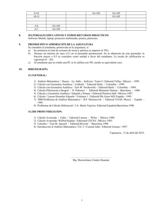 9-10 1G-105 1G-105
10-11 1G-105
5-6 1G-105
6-7 1G-105
8. MATERIALES EDUCATIVOS Y OTROS RECURSOS DIDÁCTICOS
Software Matlab, laptop, proyector multimedia, pizarra, plumones.
9. PROMOCIÓN O APROBACIÓN DE LA ASIGNATURA
Se considera al estudiante, promovido en la asignatura, si:
a) Su asistencia al total de sesiones de teoría y práctica es superior al 70%.
b) Alcanza un mínimo de once (11) en el promedio promocional. En la obtención de este promedio, la
fracción mayor a 0.5 se considera como unidad a favor del estudiante. La escala de calificación es
vigesimal (0 – 20).
c) Al estudiante que no rindió una PC se le califica con NP, siendo su equivalente cero.
10. BIBLIOGRAFÍA
11.1GENERAL:
1) Análisis Matemático / Hasser – La Salle - Sullivan / Tomo I / Editorial Trillas / México – 1999.
2) Cálculo con Geometría Analítica / Leithold / Editorial Harla / Colombia – 1999.
3) Cálculo con Geometría Analítica / Earl W. Swokowski / Editorial Harla / Colombia – 1989.
4) Cálculo Diferencial e Integral / N. Piskunov / Editorial Montaner Simons / Barcelona - 1980.
5) Cálculo y Geometría Analítica / Eduards y Penney / Editorial Prentice Hall / México-1987.
6) Cálculo / Larson Hostetler Eduards / Volumen 1 / Editorial Mc Graw Hill/ España - 1999.
7) 5000 Problemas de Análisis Matemático / B.P. Deminovich / Editorial VAAP, Moscú / España -
1985.
8) Problemas de Cálculo Diferencial / J.A. Marín Tejerizo/ Editorial Española/Barcelona-1990.
11.2DE PROFUNDIZACION:
1) Cálculo Avanzado / Fulks / Editorial Limusa - Wiley / México 1980.
2) Cálculo Avanzado/ Wilfred Kaplan / Editoraial CECSA / México 1983.
3) Calculus / Tom M. Apostol / Editorial Reverté / Barcelona 1990.
4) Introducción al Análisis Matemático- Vol. 2 / Courant John / Editorial Limusa / 1997.
Cajamarca, 13 de abril del 2015.
………………………………………..
Mg. Maximiliano Cóndor Huamán
7
 