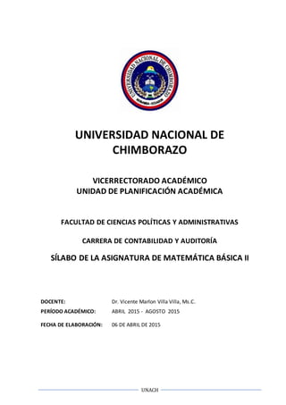 UNACH
UNIVERSIDAD NACIONAL DE
CHIMBORAZO
VICERRECTORADO ACADÉMICO
UNIDAD DE PLANIFICACIÓN ACADÉMICA
FACULTAD DE CIENCIAS POLÍTICAS Y ADMINISTRATIVAS
CARRERA DE CONTABILIDAD Y AUDITORÍA
SÍLABO DE LA ASIGNATURA DE MATEMÁTICA BÁSICA II
DOCENTE: Dr. Vicente Marlon Villa Villa, Ms.C.
PERÍODO ACADÉMICO: ABRIL 2015 - AGOSTO 2015
FECHA DE ELABORACIÓN: 06 DE ABRIL DE 2015
 