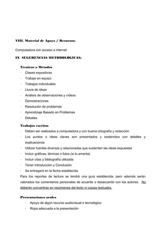 VIII. Material de Apoyo / Recursos:
Computadora con acceso a internet
IX SUGERENCIAS METODOLÓGICAS:
Técnicas o Métodos
·

Clases expositivas

·

Trabajo en equipo

·

Trabajos individuales

·

Lluvia de ideas

·

Análisis de observaciones y vídeos

·

Demostraciones

·

Resolución de problemas

·

Aprendizaje Basado en Problemas

·

Debates

Trabajos escritos
·

Deben ser realizados a computadora y con buena ortografía y redacción

·

Los puntos o ideas claves son presentados y sostenidos con detalles y
explicaciones

·

Utilizar fuentes diversas y relacionadas que sustentan las ideas expuestas

·

Incluir gráficas, láminas o fotos (si lo amerita)

·

Incluir citas y bibliografía utilizada

·

Tener Introducción y Conclusión

·

Se entregará en la fecha establecida

Para los reportes de lectura se tendrá una guía establecida, pero además serán
valorados los comentarios personales de acuerdo o desacuerdo con los autores. No
deberán convertirse en resúmenes del texto ni copias textuales.
Presentaciones orales
·

Apoyo de algún recurso audiovisual o tecnológico

·

Ropa adecuada a la presentación

 