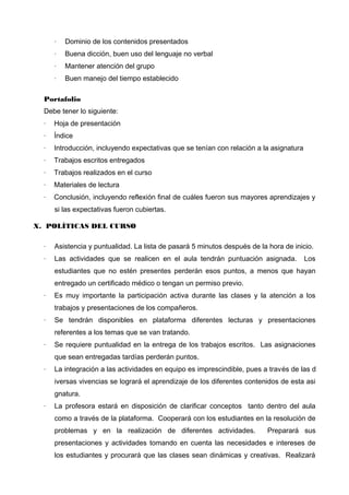 ·

Dominio de los contenidos presentados

·

Buena dicción, buen uso del lenguaje no verbal

·

Mantener atención del grupo

·

Buen manejo del tiempo establecido

Portafolio
Debe tener lo siguiente:
·

Hoja de presentación

·

Índice

·

Introducción, incluyendo expectativas que se tenían con relación a la asignatura

·

Trabajos escritos entregados

·

Trabajos realizados en el curso

·

Materiales de lectura

·

Conclusión, incluyendo reflexión final de cuáles fueron sus mayores aprendizajes y
si las expectativas fueron cubiertas.

X. POLÍTICAS DEL CURSO
·

Asistencia y puntualidad. La lista de pasará 5 minutos después de la hora de inicio.

·

Las actividades que se realicen en el aula tendrán puntuación asignada.

Los

estudiantes que no estén presentes perderán esos puntos, a menos que hayan
entregado un certificado médico o tengan un permiso previo.
·

Es muy importante la participación activa durante las clases y la atención a los
trabajos y presentaciones de los compañeros.

·

Se tendrán disponibles en plataforma diferentes lecturas y presentaciones
referentes a los temas que se van tratando.

·

Se requiere puntualidad en la entrega de los trabajos escritos. Las asignaciones
que sean entregadas tardías perderán puntos.

·

La integración a las actividades en equipo es imprescindible, pues a través de las d
iversas vivencias se logrará el aprendizaje de los diferentes contenidos de esta asi
gnatura.

·

La profesora estará en disposición de clarificar conceptos tanto dentro del aula
como a través de la plataforma. Cooperará con los estudiantes en la resolución de
problemas y en la realización de diferentes actividades.

Preparará sus

presentaciones y actividades tomando en cuenta las necesidades e intereses de
los estudiantes y procurará que las clases sean dinámicas y creativas. Realizará

 