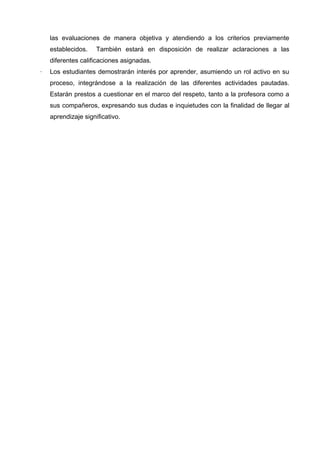 las evaluaciones de manera objetiva y atendiendo a los criterios previamente
establecidos.

También estará en disposición de realizar aclaraciones a las

diferentes calificaciones asignadas.
·

Los estudiantes demostrarán interés por aprender, asumiendo un rol activo en su
proceso, integrándose a la realización de las diferentes actividades pautadas.
Estarán prestos a cuestionar en el marco del respeto, tanto a la profesora como a
sus compañeros, expresando sus dudas e inquietudes con la finalidad de llegar al
aprendizaje significativo.

 