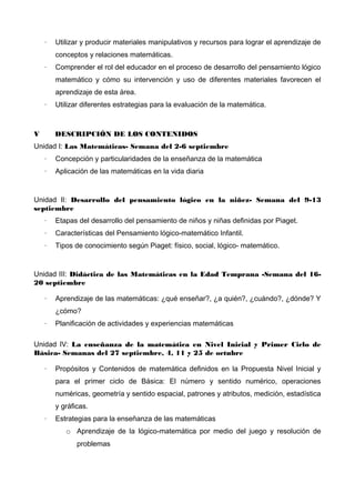 ·

Utilizar y producir materiales manipulativos y recursos para lograr el aprendizaje de
conceptos y relaciones matemáticas.

·

Comprender el rol del educador en el proceso de desarrollo del pensamiento lógico
matemático y cómo su intervención y uso de diferentes materiales favorecen el
aprendizaje de esta área.

·

V

Utilizar diferentes estrategias para la evaluación de la matemática.

DESCRIPCIÓN DE LOS CONTENIDOS

Unidad I: Las Matemáticas- Semana del 2-6 septiembre
·

Concepción y particularidades de la enseñanza de la matemática

·

Aplicación de las matemáticas en la vida diaria

Unidad II: Desarrollo del pensamiento lógico en la niñez- Semana del 9-13
septiembre
·

Etapas del desarrollo del pensamiento de niños y niñas definidas por Piaget.

·

Características del Pensamiento lógico-matemático Infantil.

·

Tipos de conocimiento según Piaget: físico, social, lógico- matemático.

Unidad III: Didáctica de las Matemáticas en la Edad Temprana -Semana del 1620 septiembre
·

Aprendizaje de las matemáticas: ¿qué enseñar?, ¿a quién?, ¿cuándo?, ¿dónde? Y
¿cómo?

·

Planificación de actividades y experiencias matemáticas

Unidad IV: La enseñanza de la matemática en Nivel Inicial y Primer Ciclo de
Básica- Semanas del 27 septiembre, 4, 11 y 25 de octubre
·

Propósitos y Contenidos de matemática definidos en la Propuesta Nivel Inicial y
para el primer ciclo de Básica: El número y sentido numérico, operaciones
numéricas, geometría y sentido espacial, patrones y atributos, medición, estadística
y gráficas.

·

Estrategias para la enseñanza de las matemáticas
o Aprendizaje de la lógico-matemática por medio del juego y resolución de
problemas

 