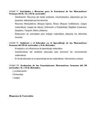 Unidad V: Actividades y Recursos para la Enseñanza de las MatemáticasSemanas del 8, 15 y 22 de noviembre
·

Clasificación: Recursos del medio ambiente, industrializados, elaborados por las
docentes, elaborados por los alumnos

·

Recursos Manipulativos: Bloques lógicos, Ábaco, Bloques multibásicos, Juegos
matemáticos, Juegos de cálculo, Estimación y Probabilidad, Regletas Cuisenaire,
Geoplano, Tangram, Metro y Balanza

·

Elaboración de actividades para trabajar matemática utilizando los diferentes
recursos

Unidad VI: Ambiente y el Educador en el Aprendizaje de las MatemáticasSemanas del 29 de noviembre y 6 de diciembre
·

El espacio y su influencia en el aprendizaje matemático

·

Características del ambiente adecuado para promover los conocimientos
matemáticos

·

El rol del educador en el aprendizaje de las matemáticas. Intervención y actitud

Unidad VII: Evaluación de los Conocimientos Matemáticos- Semanas del 29
noviembre, 6 y 13 de diciembre.
• La observación
• Entrevistas
• Juegos

Diagrama de Contenidos

 