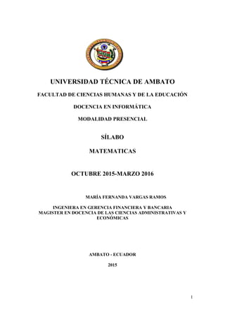 1
UNIVERSIDAD TÉCNICA DE AMBATO
FACULTAD DE CIENCIAS HUMANAS Y DE LA EDUCACIÓN
DOCENCIA EN INFORMÁTICA
MODALIDAD PRESENCIAL
SÍLABO
MATEMATICAS
OCTUBRE 2015-MARZO 2016
MARÍA FERNANDA VARGAS RAMOS
INGENIERA EN GERENCIA FINANCIERA Y BANCARIA
MAGISTER EN DOCENCIA DE LAS CIENCIAS ADMINISTRATIVAS Y
ECONÓMICAS
AMBATO - ECUADOR
2015
 