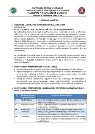 UNIVERSIDAD CENTRAL DEL ECUADOR
FACULTAD DE FILOSOFÍA, LETRAS Y CIENCIAS DE LA EDUCACIÓN
CURSO DE NIVELACIÓN DE CARRERA
PLANIFICACIÓN MICROCURRICULAR
PROGRAMA ANALÍTICO
1. NOMBRE DE LA UNIDAD DE ANÁLISIS/DISCIPLINA/ASIGNATURA
MATEMÁTICA
2. CARACTERIZACIÓN DE LA UNIDAD DE ANÁLISIS/ DISCIPLINA /ASIGNATURA
La Matemática al ser una ciencia básica, filosóficamente es considerada como una forma de
vida, junto con la creencia de que las verdades matemáticas son necesarias, eternas y
universales. La Matemática es también considerada una ciencia experimental y de allí pasa a
ser una ciencia deductiva, sin dejar por ello de seguir fundamentándose en la experiencia
(Camino, 1993). El quehacer matemático es metódico, lo cual consiste en que los problemas
son susceptibles de resolverse a través de los métodos existentes, a los cuales los siguen las
técnicas de demostración. La Matemática es una ciencia que aporta conocimientos útiles para
resolver problemas de la vida cotidiana y modelizar problemas reales de cualquier área del
conocimiento.
La metodología de enseñanza de la asignatura permite desarrollar las competencias básicas
en Matemática que deben dominar los estudiantes, para acceder a las diferentes carreras
ofertadas en la Facultad de Filosofía, Letras y Ciencias de la Educación de la Universidad
Central del Ecuador.
3. RESULTADOS DE APRENDIZAJE DEL PERFIL DE EGRESO
• Demuestra dominio, adecuado, en los contenidos fundamentales de la Matemática.
• Aprecia la importancia de la actividad matemática en la vida cotidiana, disfruta con su uso
y desarrolla actitudes y hábitos de confianza, perseverancia, orden, precisión,
sistematicidad, útiles para enfrentar su vida universitaria.
• Utiliza de manera responsable, segura y eficaz las tecnologías de información y
comunicación para obtener, organizar, evaluar, crear información y comunicarla en la
promoción del aprendizaje de los saberes matemáticos y de su quehacer profesional.
4. RESULTADOS DE APRENDIZAJE DE LOS BLOQUES DE CONTENIDO/CAPÍTULOS/UNIDADES
DIDÁCTICAS O CURRICULARES
N° Título de: Bloque/
Capítulo/ Unidad
Resultado de Aprendizaje
I Algebra Básica Aplica propiedades, axiomas, leyes, de las ecuaciones en la
solución de problemas.
II Proporcionalidad Emplea las propiedades de las proporciones para la solución
de problemas cotidianos.
III Matemática
Financiera
Identifica, analiza y resuelve situaciones y problemas de su
medio, para cuyo tratamiento se requieran la realización de
operaciones elementales de matemática financiera.
IV Estadística Identifica, analiza y resuelve problemas en un contexto real,
por medio de la representación de datos estadísticos y eventos
probabilísticos.
 