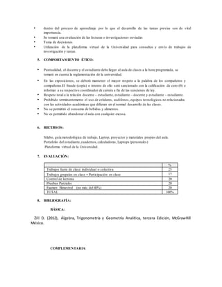 • dentro del proceso de aprendizaje por lo que el desarrollo de las tareas previas son de vital
importancia.
• Se tomará una evaluación de las lecturas o investigaciones enviadas
• Toma de decisiones
• Utilización de la plataforma virtual de la Universidad para consultas y envío de trabajos de
investigación y tareas.
5. COMPORTAMIENTO ÉTICO:
• Puntualidad, el docente y el estudiante debe llegar al aula de clases a la hora programada, se
tomará en cuenta la reglamentación de la universidad.
• En las exposiciones, se deberá mantener el mayor respeto a la palabra de los compañeros y
compañeras.El fraude (copia) o intento de ello será sancionado con la calificación de cero (0) e
informar a su respectivo coordinador de carrera a fin de las sanciones de ley.
• Respeto total a la relación docente – estudiante, estudiante – docente y estudiante – estudiante.
• Prohibido terminantemente el uso de celulares, audífonos, equipos tecnológicos no relacionados
con las actividades académicas que difieran en el normal desarrollo de las clases.
• No se permitirá el consumo de bebidas y alimentos.
• No es permitido abandonar el aula con cualquier excusa.
6. RECURSOS:
Sílabo, guía metodológica de trabajo, Laptop, proyector y materiales propios del aula.
Portafolio del estudiante,cuadernos,calculadoras, Laptops (personales)
Plataforma virtual de la Universidad.
7. EVALUACIÓN:
%
Trabajos fuera de clase: individual o colectiva 25
Trabajos grupales en clase - Participación en clase 15
Control de lecturas 20
Pruebas Parciales 20
Examen Bimestral (no más del 40%) 20
TOTAL 100%
8. BIBLIOGRAFÍA:
BÁSICA:
Zill D. (2012), Álgebra, Trigonometría y Geometría Analítica, tercera Edición, McGrawHill
México.
COMPLEMENTARIA:
 
