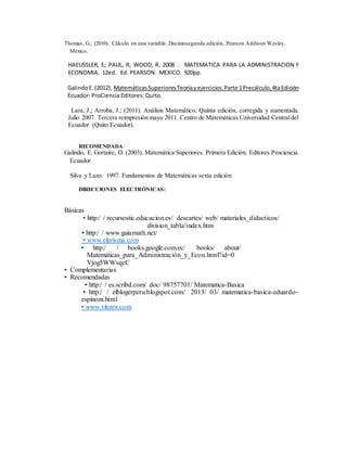 Thomas, G.; (2010). Cálculo en una variable. Decimosegunda edición, Pearson Addison Wesley.
México.
HAEUSSLER, E; PAUL, R; WOOD, R. 2008 . MATEMATICA PARA LA ADMINISTRACION Y
ECONOMIA. 12ed. Ed. PEARSON. MEXICO. 920pp.
GalindoE.(2012), MatemáticasSuperioresTeoríayejercicios.Parte 1Precálculo,4taEdición
Ecuador: ProCiencia Editores: Quito.
Lara, J.; Arroba, J.; (2011). Análisis Matemático. Quinta edición, corregida y aumentada.
Julio 2007. Tercera reimpresión mayo 2011. Centro de Matemáticas Universidad Centraldel
Ecuador (Quito Ecuador).
RECOMENDADA:
Galindo, E. Gortaire, D. (2003). Matemática Superiores. Primera Edición. Editores Prociencia.
Ecuador
Silva y Lazo. 1997. Fundamentos de Matemáticas sexta edición
DIRECCIONES ELECTRÓNICAS:
Básicas
• http:/ / recursostic.educacion.es/ descartes/ web/ materiales_didacticos/
division_tabla/index.htm
• http:/ / www.guiamath.net/
• www.elprisma.com
• http:/ / books.google.com.ec/ books/ about/
Matemáticas_para_Administración_y_Econ.html?id=0
Vjog5WWvqcC
• Complementarias
• Recomendadas
• http:/ / es.scribd.com/ doc/ 98757701/ Matematica-Basica
• http:/ / elblogerperu.blogspot.com/ 2013/ 03/ matematica-basica-eduardo-
espinoza.html
• www.vitutor.com
 