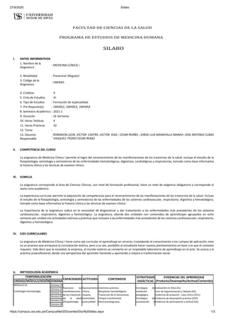 27/9/2020 Sílabo
https://campus.uss.edu.pe/CampusNet3/Docentes/DocRptSilabo.aspx 1/3
FACULTAD DE CIENCIAS DE LA SALUD
PROGRAMA DE ESTUDIOS DE MEDICINA HUMANA
SILABO
I. DATOS INFORMATIVOS
1. Nombre de la
Asignatura
: MEDICINA CLÍNICA I
2. Modalidad : Presencial (Regular)
3. Código de la
Asignatura
: 1MH061
4. Créditos 9
5. Ciclo de Estudios VI
6. Tipo de Estudios : Formación de especialidad
7. Pre Requisito(s) : 1MH052, 1MH053, 1MH054
8. Semestre Académico : 2021-1
9. Duración : 16 Semanas
10. Horas Teóricas 4
11. Horas Prácticas 10
12. Turno :
13. Docente
Responsable
:
ROBINSON LEON ,VICTOR CASTRO ,VICTOR DIAZ ; CESAR REAÑO ; JORGE LUIS MANAYALLE MANAY; JOSE ANTONIO CUBAS
VASQUEZ; PEDRO CESAR REBAZ
II. COMPETENCIA DEL CURSO
La asignatura de Medicina Clínica I permite el logro del reconocimiento de las manifestaciones de los trastornos de la salud. Incluye el estudio de la
ﬁsiopatología, semiología y semiotecnia de las enfermedades hematológicas, digestivas, cardiológicas y respiratorias; tomado como base informativa
la historia clínica y las técnicas de examen clínico.
III. SUMILLA
La asignatura corresponde al área de Ciencias Clínicas, con nivel de formación profesional, tiene un nivel de exigencia obligatorio y corresponde al
sexto ciclo académico.
La experiencia curricular permite la adquisición de competencias para el reconocimiento de las manifestaciones de los trastornos de la salud. Incluye
el estudio de la ﬁsiopatología, semiología y semiotecnia de las enfermedades de los sistemas cardiovascular, respiratorio, digestivo y hematológico;
tomado como base informativa la historia clínica y las técnicas de examen clínico.
La importancia de la asignatura radica en la necesidad de diagnosticar y dar tratamiento a las enfermedades más prevalentes de los sistemas
cardiovascular, respiratorio, digestivo y hematológico. La asignatura, aborda dos unidades con contenidos de aprendizajes agrupados en ocho
semanas por unidad con actividades teóricas y prácticas que incluyen a las enfermedades más prevalentes de los sistemas cardiovascular, respiratorio,
digestivo y hematológico.
IV. EJES CURRICULARES
La asignatura de Medicina Clínica I tiene como eje curricular el aprendizaje en servicio, trasladando el conocimiento a los campos de aplicación; esto
es un proceso que enriquece la constatación teórica, pero a su vez, posibilita al estudiante hacer nuevos planteamientos en base a lo que el contexto
requiere. Vale decir que la sociedad, la empresa, el mundo externo se convierte en un respetable laboratorio de aprendizaje en el acto. Se asocia a la
práctica preprofesional, desde una perspectiva del aprender haciendo y aportando a mejora o trasformación social.
V. METODOLOGÍA ACADÉMICA
TEMPORALIZACIÓN
CAPACIDADES ACTITUDES CONTENIDOS
ESTRATEGIAS
DIDÁCTICAS
EVIDENCIAS DEL APRENDIZAJE
(Producto/Desempeño/Actitud/Contenido)
UNIDAD/MÓDULO/SESIÓN SEMANA
MÓDULO 01 Semana 01
Reconoce las
manifestaciones
de los trastornos
de la salud
(ﬁsiopatología,
Razonamiento
clínico,
respeto,
honestidad,
puntualidad.
Síndrome anémico.
Neoplasias hematológicas.
Trastornos de la hemostasia.
Terapia transfusional.
Electrocardiograma.
Estrategias de
mediación
pedagógica
Estrategias de
socialización e
Evaluación en línea (EL).
Foro de Argumentación y Debate (ED).
Evidencia de producto - caso clínico (PA1).
Evidencia de desempeño práctico (EDP).
Evidencia de participación y actitud (EA).
Cardiología-Hematología.
Semana 02
Semana 03
Semana 04
Semana 05
Semana 06
 