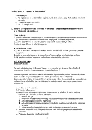 IV. Interpreta la respuesta al Tratamiento:

     Nivel de logro:
     1. Cita al paciente a su control médico, según evolución de la enfermedad y efectividad del tratamiento
        propuesto.
     2. Cita al paciente a su control.
     3. No cita a su paciente.

V. Propone la hospitalización del paciente o su referencia a un centro hospitalario de mayor nivel
   y se interesa por los resultados:

    Nivel de logro:
    1. Identifica e interpreta la severidad de los problemas de salud del paciente y recomienda su hospitalización
       y/o referencia a su centro hospitalario de mayo complejidad, haciendo su seguimiento.
    2. Aborda los problemas de salud del paciente interpretando su severidad y lo refiere.
    3. Aborda los problemas de salud del paciente.

    Conducta observable:
    1. Actúa en consultorio externo “como médico” tratando con respeto al paciente y familiares, ganando
       su aprecio.
    2. Actúa en el consultorio externo “profesionalmente”, no es explícito con el paciente o familiares.
    3. No guarda respecto por el paciente y/o familiares, actuando indiferentemente.

    PROGRAMACION:
    Práctica Clínica:

    Se realizará diariamente, de Lunes a Viernes en el consultorio externo arriba señalado, de
    acuerdo con el cuadro de rotaciones que figura en la página 2.

    Durante las prácticas los alumnos deberán realizar bajo la supervisión del profesor, las historias clínicas
    de los pacientes con problemas de Medicina Interna que acuden a dichos consultorios.
    Las mencionadas historias clínicas constituyen constancia del trabajo clínico realizado por los estudiantes;
    cada estudiante redactará las historias clínicas de los pacientes, según el esquema que se presenta a
    continuación:

       a. Fecha y hora de atención.
       b. Filiación del paciente.
       c. Anamnesis orientada especialmente a los problemas de salud por lo que el paciente
          consulta, que contendrá en forma resumida:
           Molestia principal
           Descripción de los síntomas referidos y evaluación cronológica que hubiese sido realizada.
           Antecedentes patológicos más importantes.
           Antecedentes personales que se juzgaron importantes para la comprensión de los problemas
               actuales.
           Antecedentes familiares relacionados con los problemas que presenta el paciente.
       d. Resumen del examen físico, incluyendo todos los datos positivos y negativos que se estimen
          pertinentes.
       e. Presunción diagnóstica y su fundamentación.

                                                     5
 