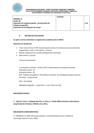 UNIVERSIDAD NACIONAL JOSÉ FAUSTINO SÁNCHEZ CARRIÓN
FACULTAD DE INGENIERÍA AGRARIAS, INDUSTRIAS ALIMENTARIAS Y AMBIENTAL
DEPARTAMENTO ACADÉMICO DE AGRONOMÍA Y ZOOTECNIA
SEMANA 16
Sesión 16:
Exposición de trabajos grupales y presentación de
trabajo monográfico
Exposición de investigación de campo
realizada.
S-16
X. METODO DE EVALUACION
Se aplica normas contenidas en reglamentos académicos de la UNFSC
Requisitos de aprobación:
 Tener como mínimo el 70% de participación activa en las diversas sesiones educativas
programadas a nivel, a nivel teórico – práctico.
 Realizar trabajo técnico científico debidamente sustentado
 Nota mínima: 11(once).
Criterios de evaluación:
La evaluación es teórico – práctico (ETP), Conformada por los siguientes puntos:
Evaluación escrita: EE
Evaluación Orales: EO
Eval. Trabajos encargados: A (formado por proyecto de investigación grupal, prácticas
de campo y exposiciones.
ETP1 = (EE+EEO)/2
PROMEDIO FINAL(PF) = (0,35*ETP1 + 0.35 *ETP2 +0.3*TA)
BIBLIOGRAFIA BASICA
1.- Ugas R.S. Siura, F. Delgado dela Flor, A. Casas y J. Toledo 2000. Hortalizas, datos básicos
programada de hortalizas, UNALM, Lima, 202 p.
BIBLIOGRAFÍA COMPLEMENTARIA
2.- CAMASCA V.A. 1994. Horticultura práctica. Universidad Nacional San Cristóbal de
Huamanga. Ayacucho, Perú, 188 p.
 