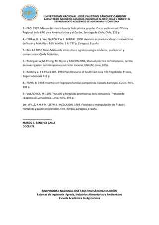 UNIVERSIDAD NACIONAL JOSÉ FAUSTINO SÁNCHEZ CARRIÓN
FACULTAD DE INGENIERÍA AGRARIAS, INDUSTRIAS ALIMENTARIAS Y AMBIENTAL
DEPARTAMENTO ACADÉMICO DE AGRONOMÍA Y ZOOTECNIA
3.- FAO. 1997. Manual técnico la huerta hidropónica popular. Curso audio visual. Oficina
Regional de la FAO para América latina y el Caribe, Santiago de Chile, Chile, 123 p
4.- ORIA A, R., J. VAL FALCÓN Y A. F. MAIRAL. 2008. Avances en maduración post-recolección
de frutas y hortalizas. Edit. Acribia, S.A. 737 p, Zaragoza, España.
5.- Reis FA 2002, Novo Manualde olirecultura, agrotecnologia moderna, produccion y
comercialización de hortalizas,
6.- Rodriguez A, M, Chang, M. Hoyos y FALCON 2004, Manual práctico de hidroponía, centro
de investigacion de Hidroponia y nutrición mineral, UNALM, Lima, 100p.
7.- Rubtzky V. Y K Piluck EDS. 1994 Plan Resourse of South East Asia N 8, Vegetables Procea,
Bogor Indonesia 412 p.
8.- TAPIA, B. 1994. Huerto con riego para familias campesinas. Escuela Kamayoc. Cusco, Perú,
192 p.
9.- VILLACHICA, H. 1996. Frutales y hortalizas promisorias de la Amazonía. Tratado de
cooperación Amazónica. Lima, Perú, 397 p.
10.- WILLS, R.H, F.H. LEE W.B. MCGLASON. 1984. Fisiología y manipulación de frutas y
hortalizas y su pos recolección. Edit. Acribia, Zaragoza, España.
---------------------------------
MARCO T. SANCHEZ CALLE
DOCENTE
UNIVERSIDAD NACIONAL JOSÉ FAUSTINO SÁNCHEZ CARRIÓN
Facultad de Ingeniería Agraria, Industrias Alimentarias y Ambientales
Escuela Académica de Agronomía
 