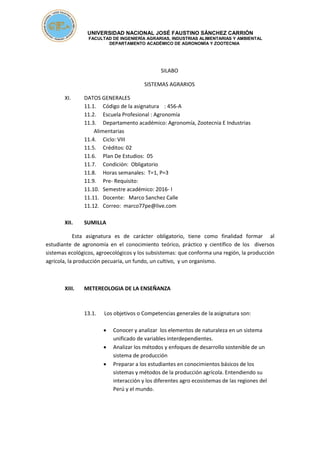 UNIVERSIDAD NACIONAL JOSÉ FAUSTINO SÁNCHEZ CARRIÓN
FACULTAD DE INGENIERÍA AGRARIAS, INDUSTRIAS ALIMENTARIAS Y AMBIENTAL
DEPARTAMENTO ACADÉMICO DE AGRONOMÍA Y ZOOTECNIA
SILABO
SISTEMAS AGRARIOS
XI. DATOS GENERALES
11.1. Código de la asignatura : 456-A
11.2. Escuela Profesional : Agronomía
11.3. Departamento académico: Agronomía, Zootecnia E Industrias
Alimentarias
11.4. Ciclo: VIII
11.5. Créditos: 02
11.6. Plan De Estudios: 05
11.7. Condición: Obligatorio
11.8. Horas semanales: T=1, P=3
11.9. Pre- Requisito:
11.10. Semestre académico: 2016- I
11.11. Docente: Marco Sanchez Calle
11.12. Correo: marco77pe@live.com
XII. SUMILLA
Esta asignatura es de carácter obligatorio, tiene como finalidad formar al
estudiante de agronomía en el conocimiento teórico, práctico y científico de los diversos
sistemas ecológicos, agroecológicos y los subsistemas: que conforma una región, la producción
agrícola, la producción pecuaria, un fundo, un cultivo, y un organismo.
XIII. METEREOLOGIA DE LA ENSEÑANZA
13.1. Los objetivos o Competencias generales de la asignatura son:
 Conocer y analizar los elementos de naturaleza en un sistema
unificado de variables interdependientes.
 Analizar los métodos y enfoques de desarrollo sostenible de un
sistema de producción
 Preparar a los estudiantes en conocimientos básicos de los
sistemas y métodos de la producción agrícola. Entendiendo su
interacción y los diferentes agro ecosistemas de las regiones del
Perú y el mundo.
 