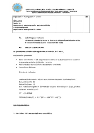 UNIVERSIDAD NACIONAL JOSÉ FAUSTINO SÁNCHEZ CARRIÓN
FACULTAD DE INGENIERÍA AGRARIAS, INDUSTRIAS ALIMENTARIAS Y AMBIENTAL
DEPARTAMENTO ACADÉMICO DE AGRONOMÍA Y ZOOTECNIA
Exposición de investigación de campo
SEMANA 16
Sesión 16:
Exposición de trabajos grupales y presentación de
trabajo monográfico
Exposición de investigación de campo
S-16
XV. Metodología de Evaluación
Las sesiones teóricas –prácticas se llevaran a cabo con la participación activa
de los estudiantes de acuerdo al desarrollo del silabo
XVI. METODO DE EVALUACION
Se aplica normas contenidas en reglamentos académicos de la UNFSC,
Requisitos de aprobación:
 Tener como mínimo el 70% de participación activa en las diversas sesiones educativas
programadas a nivel, a nivel teórico – práctico.
 Realizar trabajo técnico científico debidamente sustentado
 Nota mínima: 11(once).
Criterios de evaluación:
La evaluación es teórico – práctico (ETP), Conformada por los siguientes puntos:
Evaluación escrita: EE
Evaluación Orales: EO
Eval. Trabajos encargados: A (formado por proyecto de investigación grupal, prácticas
de campo y exposiciones).
ETP1 = (EE+EEO)/2
PROMEDIO FINAL(PF) = (0,35*ETP1 + 0.35 *ETP2 +0.3*TA)
BIBLIOGRAFIA BASICA
1.- Hat, Robert 1985, agroecología, conceptos básicos
 