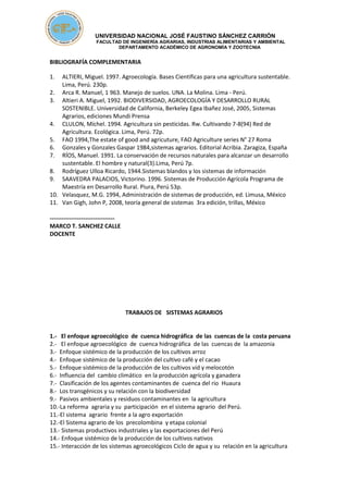UNIVERSIDAD NACIONAL JOSÉ FAUSTINO SÁNCHEZ CARRIÓN
FACULTAD DE INGENIERÍA AGRARIAS, INDUSTRIAS ALIMENTARIAS Y AMBIENTAL
DEPARTAMENTO ACADÉMICO DE AGRONOMÍA Y ZOOTECNIA
BIBLIOGRAFÍA COMPLEMENTARIA
1. ALTIERI, Miguel. 1997. Agroecología. Bases Científicas para una agricultura sustentable.
Lima, Perú. 230p.
2. Arca R. Manuel, 1 963. Manejo de suelos. UNA. La Molina. Lima - Perú.
3. Altieri A. Miguel, 1992. BIODIVERSIDAD, AGROECOLOGÍA Y DESARROLLO RURAL
SOSTENIBLE. Universidad de California, Berkeley Egea Ibañez José, 2005, Sistemas
Agrarios, ediciones Mundi Prensa
4. CLULON, Míchel. 1994. Agricultura sin pesticidas. Rw. Cultivando 7-8(94) Red de
Agricultura. Ecológica. Lima, Perú. 72p.
5. FAO 1994,The estate of good and agricuture, FAO Agriculture series N° 27 Roma
6. Gonzales y Gonzales Gaspar 1984,sistemas agrarios. Editorial Acribia. Zaragiza, España
7. RÍOS, Manuel. 1991. La conservación de recursos naturales para alcanzar un desarrollo
sustentable. El hombre y natural(3).Lima, Perú 7p.
8. Rodríguez Ulloa Ricardo, 1944.Sistemas blandos y los sistemas de información
9. SAAVEDRA PALACIOS, Victorino. 1996. Sistemas de Producción Agrícola Programa de
Maestría en Desarrollo Rural. Piura, Perú 53p.
10. Velasquez, M.G. 1994, Administración de sistemas de producción, ed. Limusa, México
11. Van Gigh, John P, 2008, teoría general de sistemas 3ra edición, trillas, México
---------------------------------
MARCO T. SANCHEZ CALLE
DOCENTE
TRABAJOS DE SISTEMAS AGRARIOS
1.- El enfoque agroecológico de cuenca hidrográfica de las cuencas de la costa peruana
2.- El enfoque agroecológico de cuenca hidrográfica de las cuencas de la amazonia
3.- Enfoque sistémico de la producción de los cultivos arroz
4.- Enfoque sistémico de la producción del cultivo café y el cacao
5.- Enfoque sistémico de la producción de los cultivos vid y melocotón
6.- Influencia del cambio climático en la producción agrícola y ganadera
7.- Clasificación de los agentes contaminantes de cuenca del rio Huaura
8.- Los transgénicos y su relación con la biodiversidad
9.- Pasivos ambientales y residuos contaminantes en la agricultura
10.-La reforma agraria y su participación en el sistema agrario del Perú.
11.-El sistema agrario frente a la agro exportación
12.-El Sistema agrario de los precolombina y etapa colonial
13.- Sistemas productivos industriales y las exportaciones del Perú
14.- Enfoque sistémico de la producción de los cultivos nativos
15.- Interacción de los sistemas agroecológicos Ciclo de agua y su relación en la agricultura
 
