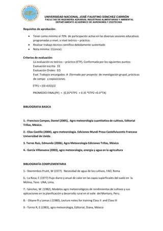 UNIVERSIDAD NACIONAL JOSÉ FAUSTINO SÁNCHEZ CARRIÓN
FACULTAD DE INGENIERÍA AGRARIAS, INDUSTRIAS ALIMENTARIAS Y AMBIENTAL
DEPARTAMENTO ACADÉMICO DE AGRONOMÍA Y ZOOTECNIA
Requisitos de aprobación:
 Tener como mínimo el 70% de participación activa en las diversas sesiones educativas
programadas a nivel, a nivel teórico – práctico.
 Realizar trabajo técnico científico debidamente sustentado
 Nota mínima: 11(once).
Criterios de evaluación:
La evaluación es teórico – práctico (ETP), Conformada por los siguientes puntos:
Evaluación escrita: EE
Evaluación Orales: EO
Eval. Trabajos encargados: A (formado por proyecto de investigación grupal, prácticas
de campo y exposiciones.
ETP1 = (EE+EEO)/2
PROMEDIO FINAL(PF) = (0,35*ETP1 + 0.35 *ETP2 +0.3*TA)
BIBLIOGRAFIA BASICA
1.- Francisco Campos, Daniel (2005), Agro meteorología cuantitativa de cultivos, Editorial
Trillas, México.
2.- Elias Castillo (2004), agro meteorología. Ediciones Mundi Presa Castellviscentis Francese
Universidad de Lleida.
3. Torres Ruiz, Edmundo (2006), Agro Meteorología Ediciones Trillas, México
4.- García Villanueva (2003), agro meteorología, energía y agua en la agricultura
BIBLIOGRAFÍA COMPLEMENTARIA
5.- Doorembos Prutit, W (1977) Necesidad de agua de los cultivos, FAO, Roma
6,- La Rosa, C (1977) Flujo diario y anual de calor en las capas superficiales del suelo en la
Molina, Tesis UNA, Lima,
7.- Sánchez, W. (1982), Modelos agro meteorológicos de rendimientos de cultivos y sus
aplicaciones en la planificación y desarrollo rural en el valle del Mantaro, Peru.
8.- Gloyne R y Lomas J.(1980), Lecture notes for training Class II and Class III
9.- Torres R, E (1983), agro meteorología, Editorial, Diana, México
 