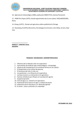 UNIVERSIDAD NACIONAL JOSÉ FAUSTINO SÁNCHEZ CARRIÓN
FACULTAD DE INGENIERÍA AGRARIAS, INDUSTRIAS ALIMENTARIAS Y AMBIENTAL
DEPARTAMENTO ACADÉMICO DE AGRONOMÍA Y ZOOTECNIA
10.- Agricultural meteorológica (1985), publicación WMO N°551, Genova Persoment
11.- FRERE M y Popov (1975), Estudio agroclimático de la zona andina, FAO/UNESCO/WO,
Roma.
12.-Chang, J(1977), Climate and agricultura aldine publishind Co Chicago
13.- Rosenberg, N (1974), Microclima, the biological enviroment, John Wiley, Se Sons, New
York
---------------------------------
MARCO T. SANCHEZ CALLE
DOCENTE
TRABAJOS ENCARGADOS AGROMETEREOLOGIA
1. Influencia de la radiación solar en la agricultura
2. Instrumentos de medición agro meteorológicos –climatología
3. Influencia de la temperatura y la constante térmica en los cultivos
4. El fotoperiodo en los cultivos de pasturas
5. El fenómeno del niño, la niña, etc.
6. Los parámonos y su influencia en la agricultura
7. Las fases lunares y su interacción en la agricultura
8. Factores climáticos que influyen en la producción agraria
9. Evapotranspiración
10. Ciclo de agua y su relación en la agricultura
11. Importación de la lluvia en el agro y cultivos de secano
12. Importancia de la silvicultura y el desarrollo agrícola
13. El viento: ciclón y anticiclón y la nubosidad
SETIEMBRE DEL 2016
 