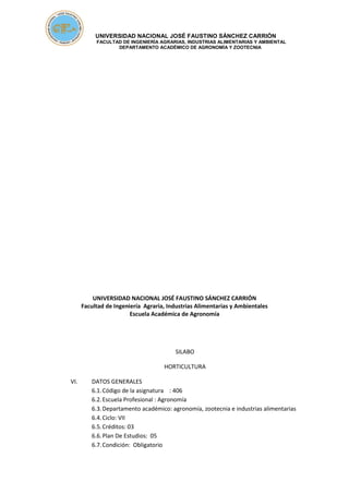 UNIVERSIDAD NACIONAL JOSÉ FAUSTINO SÁNCHEZ CARRIÓN
FACULTAD DE INGENIERÍA AGRARIAS, INDUSTRIAS ALIMENTARIAS Y AMBIENTAL
DEPARTAMENTO ACADÉMICO DE AGRONOMÍA Y ZOOTECNIA
UNIVERSIDAD NACIONAL JOSÉ FAUSTINO SÁNCHEZ CARRIÓN
Facultad de Ingeniería Agraria, Industrias Alimentarias y Ambientales
Escuela Académica de Agronomía
SILABO
HORTICULTURA
VI. DATOS GENERALES
6.1.Código de la asignatura : 406
6.2.Escuela Profesional : Agronomía
6.3.Departamento académico: agronomía, zootecnia e industrias alimentarias
6.4.Ciclo: VII
6.5.Créditos: 03
6.6.Plan De Estudios: 05
6.7.Condición: Obligatorio
 