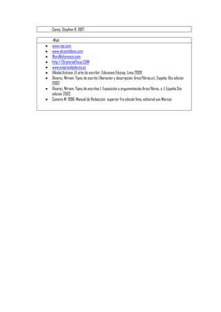 Covey, Stephen R. 1997 
-Web 
 www.rae.com 
 www.elcastellano.com 
 WordReference.com 
 http://OratoriaEficaz.COM 
 www.emprendedores.es 
 Albalat,Antonie .El arte de escribir, Ediciones Educap, Lima 2009 
 Álvarez, Miriam. Tipos de escrito I.Naración y descripción, Arco/libros,s:L. España, 6ta edición 
2002 
 Álvarez, Miriam. Tipos de escritos I. Exposición y argumentación Arco/libros, s. l. España 5ta 
edición 2002 
 Caneiro M 1996. Manual de Redacción superior 1ra edición lima, editorial san Marcos 
