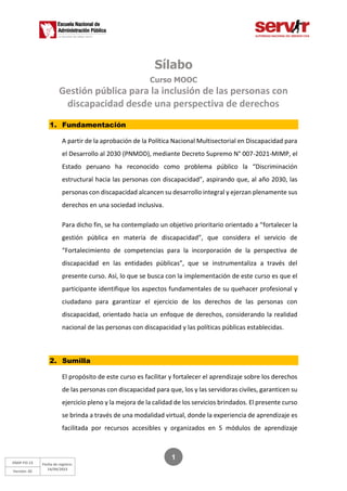 ENAP-FO-13
Versión: 02
Fecha de registro:
14/04/2023
1
Sílabo
Curso MOOC
Gestión pública para la inclusión de las personas con
discapacidad desde una perspectiva de derechos
1. Fundamentación
A partir de la aprobación de la Política Nacional Multisectorial en Discapacidad para
el Desarrollo al 2030 (PNMDD), mediante Decreto Supremo N° 007-2021-MIMP, el
Estado peruano ha reconocido como problema público la “Discriminación
estructural hacia las personas con discapacidad”, aspirando que, al año 2030, las
personas con discapacidad alcancen su desarrollo integral y ejerzan plenamente sus
derechos en una sociedad inclusiva.
Para dicho fin, se ha contemplado un objetivo prioritario orientado a “fortalecer la
gestión pública en materia de discapacidad”, que considera el servicio de
“Fortalecimiento de competencias para la incorporación de la perspectiva de
discapacidad en las entidades públicas”, que se instrumentaliza a través del
presente curso. Así, lo que se busca con la implementación de este curso es que el
participante identifique los aspectos fundamentales de su quehacer profesional y
ciudadano para garantizar el ejercicio de los derechos de las personas con
discapacidad, orientado hacia un enfoque de derechos, considerando la realidad
nacional de las personas con discapacidad y las políticas públicas establecidas.
2. Sumilla
El propósito de este curso es facilitar y fortalecer el aprendizaje sobre los derechos
de las personas con discapacidad para que, los y las servidoras civiles, garanticen su
ejercicio pleno y la mejora de la calidad de los servicios brindados. El presente curso
se brinda a través de una modalidad virtual, donde la experiencia de aprendizaje es
facilitada por recursos accesibles y organizados en 5 módulos de aprendizaje
 