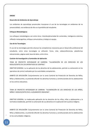 | 
11 
ANEXO 
Desarrollo de Ambientes de Aprendizaje 
Los ambientes de aprendizaje presenciales incorporan el uso de las tecnologías en ambientes de no presencialidad, una evidencia de ello es el portafolio del estudiante. 
Enfoques Metodológicos 
Los enfoques metodológicos son entre otros: Interdisciplinariedad de contenidos, inteligencia colectiva, reflexión metacognitiva, enfoque comunicativo y trabajo en equipo. 
Uso de las Tecnologías 
El uso de las tecnologías permite alcanzar las competencias necesarias para el desarrollo profesional del estudiante, entre otras tecnologías se utilizarán: Foros, chat, videoconferencias, plataformas educacionales, páginas web, base de datos, entre otros. 
Carácter de Investigación y Contenidos de Aplicación 
TEMA DE PROYECTO INTEGRADOR DE CARRERA: “VULNERACIÓN DE LOS DERECHOS DE LOS ADOLESCENTES EN LOS OPERATIVOS DE CONTROL” 
OBJETIVO GENERAL: La no aplicación de los derechos de los adolescentes, permite su vulneración en los operativos de control realizados por las autoridades competentes. 
AMBITO DE APLICACIÓN: Conjuntamente con la Junta Cantonal de Protección de Derechos de Niños, Niñas y Adolescentes, se pretende difundir los derechos humanos y constitucionales de los adolescentes en los centros educativos. 
TEMA DE PROYECTO INTEGRADOR DE CARRERA: “VULNERACIÓN DE LOS DERECHOS DE LOS NIÑOS, NIÑAS Y ADOLESCENTES EN EL JUZGAMIENTO INDIGENA”. 
OBJETIVO GENERAL: La inadecuada aplicación de los derechos de los niños, niñas y adolescentes y la normativa establecida, permite la vulneración de sus derechos en la aplicación de la justicia indígena. 
AMBITO DE APLICACIÓN: Conjuntamente con la Junta Cantonal de Protección de Derechos de Niños, Niñas y Adolescentes, se pretende difundir los derechos humanos y constitucionales de los adolescentes en las comunidades indígenas.  
