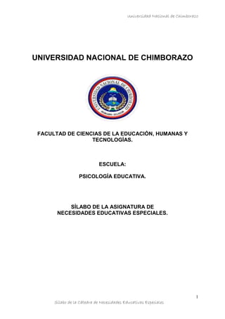 Universidad Nacional de Chimborazo
Sílabo de la Cátedra de Necesidades Educativas Especiales
1
UNIVERSIDAD NACIONAL DE CHIMBORAZO
FACULTAD DE CIENCIAS DE LA EDUCACIÓN, HUMANAS Y
TECNOLOGÍAS.
ESCUELA:
PSICOLOGÍA EDUCATIVA.
SÍLABO DE LA ASIGNATURA DE
NECESIDADES EDUCATIVAS ESPECIALES.
 