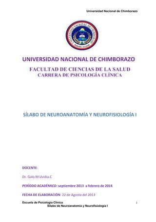 Universidad Nacional de Chimborazo
Escuela de Psicología Clínica
Sílabo de Neuroanatomía y Neurofisiología I
1
UNIVERSIDAD NACIONAL DE CHIMBORAZO
FACULTAD DE CIENCIAS DE LA SALUD
CARRERA DE PSICOLOGÍA CLÍNICA
SÍLABO DE NEUROANATOMÍA Y NEUROFISIOLOGÍA I
DOCENTE:
Dr. Galo.M.Uvidia.C
PERÍODO ACADÉMICO: septiembre 2013 a febrero de 2014
FECHA DE ELABORACIÓN: 22 de Agosto del 2013
 