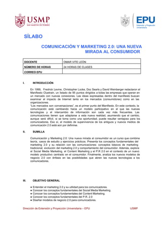 SÍLABO
COMUNICACIÓN Y MARKETING 2.0: UNA NUEVA
MIRADA AL CONSUMIDOR
DOCENTE OMAR VITE LEÓN
NÚMERO DE HORAS 24 HORAS DE CLASES
CORREO EPU
I. INTRODUCCIÓN
En 1999, Fredrick Levine, Christopher Locke, Doc Searls y David Weinberger redactaron el                       
Manifiesto Cluetrain, un listado de 95 puntos dirigidos a todas las empresas que operan en                           
un mercado con nuevas conexiones. Las ideas expresadas dentro del manifiesto buscan                     
examinar el impacto de Internet tanto en los mercados (consumidores) como en las                       
organizaciones.
“Los mercados son conversaciones”, es el primer punto del Manifiesto. En este contexto, la                         
comunicación está cambiando hacia un modelo participativo en el que las nuevas                     
tecnologías y el intercambio de información son cada vez más frecuentes. Las                     
comunicaciones tienen que adaptarse a esta nueva realidad, asumiendo que el cambio,                     
aunque será difícil, si se toma como una oportunidad, puede resultar ventajoso para los                         
comunicadores. Eso sí, el modelo de supervivencia de los antiguos y nuevos medios de                         
comunicación 2.0 está aún por definirse.
II. SUMILLA
Comunicación y Marketing 2.0: Una nueva mirada al consumidor es un curso que combina                         
teoría, casos de estudio y ejercicios prácticos. Presenta los conceptos fundamentales del                     
marketing 2.0 y su relación con las comunicaciones: conceptos básicos de marketing                     
tradicional, evolución del marketing 2.0 y comportamiento del consumidor. Además, explora                   
el Social Media Marketing, el Content Marketing y el P.R 2.0 en el contexto de un nuevo                               
modelo productivo centrado en el consumidor. Finalmente, analiza los nuevos modelos de                     
negocio 2.0 con énfasis en las posibilidades que abren las nuevas tecnologías a los                         
comunicadores.
III. OBJETIVO GENERAL
● Entender el marketing 2.0 y su utilidad para los comunicadores.
● Conocer los conceptos fundamentales del Social Media Marketing.
● Conocer los conceptos fundamentales del Content Marketing.
● Conocer los conceptos fundamentales del P.R. 2.0
● Diseñar modelos de negocio 2.0 para comunicadores.
Dirección de Extensión y Proyección Universitaria – EPU USMP
 