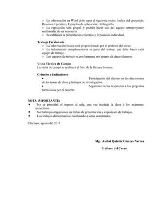 ○ La información en Word debe tener el siguiente orden: Índice del contenido,
Resumen Ejecutivo, Ejemplos de aplicación, Bibliografía.
○ La exposición será grupal, y podrán hacer uso del equipo retroproyector
multimedia de ser necesario.
○ Se calificará la presentación colectiva y exposición individual.
Trabajo Escalonado
○ La información básica será proporcionado por el profesor del curso.
○ La información complementaria es parte del trabajo que debe hacer cada
equipo de trabajo.
○ Los equipos de trabajo se conformaran por grupos de cinco alumnos.
Visita Técnica de Campo
La visita de campo se realizará al final de la Octava Semana.
Criterios e Indicadores
• Participación del alumno en las discusiones
de los temas de clase y trabajos de investigación.
• Seguridad en las respuestas a las preguntas
formuladas por el docente.
NOTA IMPORTANTE:
 No se permitirá el ingreso al aula, una vez iniciada la clase ó los exámenes
respectivos.
 No habrá postergaciones en fechas de presentación y exposición de trabajos.
 Los trabajos domiciliarios (escalonados) serán sustentados.
Chiclayo, agosto del 2011
Mg. Aníbal Quintín Cáceres Narrea
Profesor del Curso
 