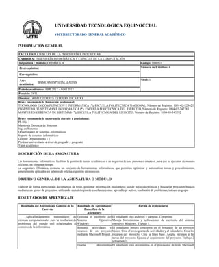 UNIVERSIDAD TECNOLÓGICA EQUINOCCIAL
VICERRECTORADO GENERAL ACADÉMICO
INFORMACIÓN GENERAL
FACULTAD: CIENCIAS DE LA INGENIERÍA E INDUSTRIAS
CARRERA: INGENIERÍA INFORMÁTICA Y CIENCIAS DE LA COMPUTACIÓN
Asignatura / Módulo: OFIMÁTICA Código: 1080521
Prerrequisitos: Número de Créditos: 4
Correquisitos:
Área
académica:
BASICAS ESPECIALIZADAS
Nivel: 1
Periodo académico: ABR 2017 - AGO 2017
Paralelo: OFIL
Docente: GOMEZ TORRES ESTEVAN RICARDO
Breve resumen de la formación profesional:
TECNOLOGO EN COMPUTACION E INFORMATICA (*), ESCUELA POLITECNICA NACIONAL, Número de Registro: 1001-02-228423
INGENIERO DE SISTEMAS E INFORMATICA (*), ESCUELA POLITECNICA DEL EJERCITO, Número de Registro: 1004-02-242783
MASTER EN GERENCIA DE SISTEMAS (*), ESCUELA POLITECNICA DEL EJERCITO, Número de Registro: 1004-03-345592
Breve resumen de la experiencia docente y profesional:
Ph.D (c )
Master en Gerencia de Sistemas
Ing. en Sistemas
Desarrollador de sistemas informáticos
Soporte de sistemas informáticos
Gerente Departamento I.T
Profesor universitario a nivel de pregrado y posgrado
Tutor académico
DESCRIPCIÓN DE LA ASIGNATURA
Las herramientas informáticas, facilitan la gestión de tareas académicas o de negocios de una persona o empresa, para que se ejecuten de manera
eficiente, en el menor tiempo.
La asignatura Ofimática, contiene un conjunto de herramientas informáticas, que permiten optimizar y automatizar tareas y procedimientos,
generalmente aplicados en labores de oficina o gestión de negocios.
OBJETIVO GENERAL DE LA ASIGNATURA O MÓDULO
Elaborar de forma estructurada documentos de texto, gestionar información mediante el uso de hojas electrónicas y bosquejar proyectos básicos
mediante un gestor de proyectos, utilizando metodologías de enseñanza como: aprendizaje activo, resolución de problemas, trabajo en grupo
RESULTADOS DE APRENDIZAJE
Resultado del Aprendizaje General de la
Carrera
Resultado de Aprendizaje
Específico de la
Asignatura
Forma de evidenciarlo
Aplicafundamentos matemáticos de
ciencias computacionales para la resolución de
problemas del mundo real relacionados al
contexto de la informática
Gestiona el escritorio del
Sistema Operativo
Windows
El estudiante crea archivos y carpetas. Comprime.
Maneja herramientas y aplicaciones de escritorio del sistema
operativo Windows. Trabajo 1.
Bosqueja actividades y
recursos de un proyecto
mediante Microsoft Project.
El estudiante integra conceptos en el bosquejo de un proyecto
básico. Crea el cronograma de actividades y el calendario. Crea los
recursos del proyecto. Crea la línea base. Asigna recursos a las
tareas del proyecto. Ejecuta el seguimiento del proyecto. Trabajo 2
y Examen 1.
Diseña documentos El estudiante crea documentos en el procesador de texto Microsoft
 