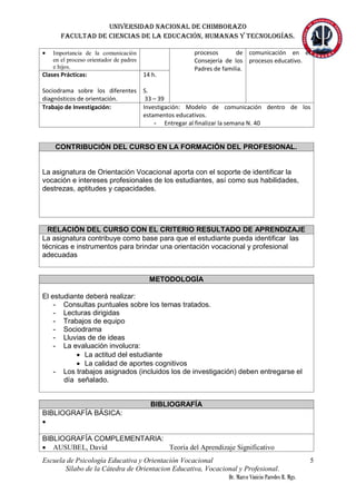 Universidad nacional de Chimborazo
Facultad de ciencias de la educación, humanas y tecnologías.
Escuela de Psicología Educativa y Orientación Vocacional
Sílabo de la Cátedra de Orientacion Educativa, Vocacional y Profesional.
Dr. Marco Vinicio Paredes R. Mgs.
5
 Importancia de la comunicación
en el proceso orientador de padres
e hijos.
procesos de
Consejería de los
Padres de familia.
comunicación en el
procesos educativo.
Clases Prácticas:
Sociodrama sobre los diferentes
diagnósticos de orientación.
14 h.
S.
33 – 39
Trabajo de Investigación: Investigación: Modelo de comunicación dentro de los
estamentos educativos.
- Entregar al finalizar la semana N. 40
CONTRIBUCIÓN DEL CURSO EN LA FORMACIÓN DEL PROFESIONAL.
La asignatura de Orientación Vocacional aporta con el soporte de identificar la
vocación e intereses profesionales de los estudiantes, así como sus habilidades,
destrezas, aptitudes y capacidades.
RELACIÓN DEL CURSO CON EL CRITERIO RESULTADO DE APRENDIZAJE
La asignatura contribuye como base para que el estudiante pueda identificar las
técnicas e instrumentos para brindar una orientación vocacional y profesional
adecuadas
METODOLOGÍA
El estudiante deberá realizar:
- Consultas puntuales sobre los temas tratados.
- Lecturas dirigidas
- Trabajos de equipo
- Sociodrama
- Lluvias de de ideas
- La evaluación involucra:
 La actitud del estudiante
 La calidad de aportes cognitivos
- Los trabajos asignados (incluidos los de investigación) deben entregarse el
día señalado.
BIBLIOGRAFÍA
BIBLIOGRAFÍA BÁSICA:

BIBLIOGRAFÍA COMPLEMENTARIA:
 AUSUBEL, David Teoría del Aprendizaje Significativo
 