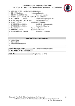Universidad nacional de Chimborazo
Facultad de ciencias de la educación, humanas y tecnologías.
Escuela de Psicología Educativa y Orientación Vocacional
Sílabo de la Cátedra de Orientacion Educativa, Vocacional y Profesional.
Dr. Marco Vinicio Paredes R. Mgs.
6
 CONSTITUCIÓN POLÍTICA DEL ECUADOR.
 DE SOUZA, Joao: Psicología Educativa
 DIARIO EL COMERCIO: Curso para docentes.
 LEYES, REGLAMENTOS Y NORMAS EDUCATIVAS
 MALDONADO, Claudio : Módulo d Psicopedagogía I - II
 MINISTERIO DE EDUCACIÓN: Psicología Educativa.
 MIRA Y LÓPEZ: Manual de Orientación.
 PAREDES R. M. Vinicio: Modulo de Psicopedagogía.
 PAREDES R. M. Vinicio: Evaluación Educativa.
 PIAGET, Jean: Teoría del Desarrollo.
 SÁNCHEZ, Efraín: Psicología Educativa
 UNIVERSIDAD CENTRAL: Manual de Orientación.
LECTURAS RECOMENDADAS
 Neurociencia
 Contranálisis
 Técnicas de aprendizaje

RESPONSABLE DE LA
ELABORACIÓN DEL SÍLABO:
Dr. Marco Vinicio Paredes R.
FECHA: Septiembre de 2012
 