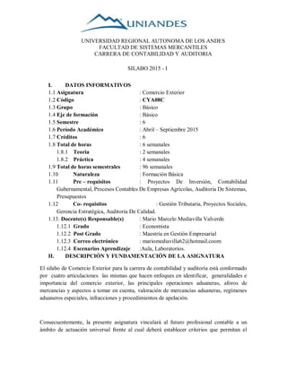 I. DATOS INFORMATIVOS
1.1 Asignatura : Comercio Exterior
1.2 Código : CYA08C
1.3 Grupo : Básico
1.4 Eje de formación : Básico
1.5 Semestre : 6
1.6 Período Académico : Abril – Septiembre 2015
1.7 Créditos : 6
1.8 Total de horas : 6 semanales
1.8.1 Teoría : 2 semanales
1.8.2 Práctica : 4 semanales
1.9 Total de horas semestrales : 96 semanales
1.10 Naturaleza : Formación Básica
1.11 Pre – requisitos : Proyectos De Inversión, Contabilidad
Gubernamental, Procesos Contables De Empresas Agrícolas, Auditoria De Sistemas,
Presupuestos
1.12 Co- requisitos : Gestión Tributaria, Proyectos Sociales,
Gerencia Estratégica, Auditoria De Calidad.
1.13. Docente(s) Responsable(s) : Mario Marcelo Mediavilla Valverde
1.12.1 Grado : Economista
1.12.2 Post Grado : Maestría en Gestión Empresarial
1.12.3 Correo electrónico : mariomediavilla62@hotmail.coom
1.12.4 Escenarios Aprendizaje :Aula, Laboratorios.
II. DESCRIPCIÓN Y FUNDAMENTACIÓN DE LA ASIGNATURA
El silabo de Comercio Exterior para la carrera de contabilidad y auditoría está conformado
por cuatro articulaciones las mismas que hacen enfoques en identificar, generalidades e
importancia del comercio exterior, las principales operaciones aduaneras, aforos de
mercancías y aspectos a tomar en cuenta, valoración de mercancías aduaneras, regímenes
aduaneros especiales, infracciones y procedimientos de apelación.
Consecuentemente, la presente asignatura vinculará al futuro profesional contable a un
ámbito de actuación universal frente al cual deberá establecer criterios que permitan el
UNIVERSIDAD REGIONAL AUTONOMA DE LOS ANDES
FACULTAD DE SISTEMAS MERCANTILES
CARRERA DE CONTABILIDAD Y AUDITORIA
SILABO 2015 - I
 