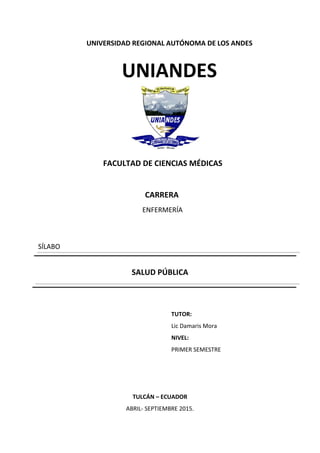 UNIVERSIDAD REGIONAL AUTÓNOMA DE LOS ANDES
UNIANDES
FACULTAD DE CIENCIAS MÉDICAS
CARRERA
ENFERMERÍA
SÍLABO
SALUD PÚBLICA
TUTOR:
Lic Damaris Mora
NIVEL:
PRIMER SEMESTRE
TULCÁN – ECUADOR
ABRIL- SEPTIEMBRE 2015.
 