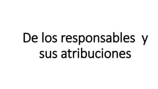 De los responsables y
sus atribuciones
 