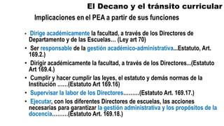 El Decano y el tránsito curricular
• Dirige académicamente la facultad, a través de los Directores de
Departamento y de las Escuelas… (Ley art 70)
• Ser responsable de la gestión académico-administrativa...Estatuto, Art.
169.2.)
• Dirigir académicamente la facultad, a través de los Directores...(Estatuto
Art 169.4.)
• Cumplir y hacer cumplir las leyes, el estatuto y demás normas de la
Institución ……(Estatuto Art 169.16)
• Supervisar la labor de los Directores………(Estatuto Art. 169.17.)
• Ejecutar, con los diferentes Directores de escuelas, las acciones
necesarias para garantizar la gestión administrativa y los propósitos de la
docencia………(Estatuto Art. 169.18.)
 